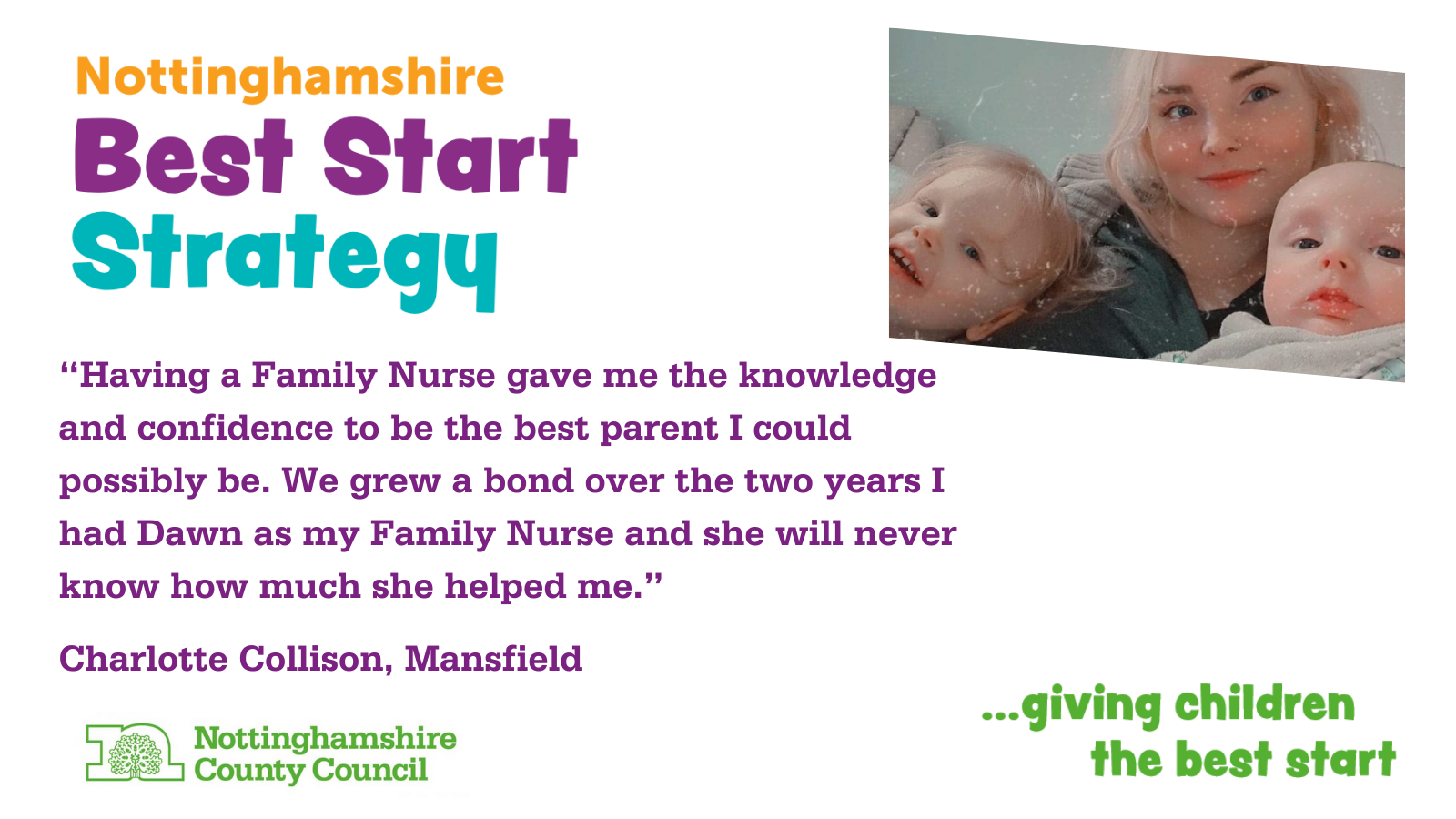 Nottinghamshire Best Start Strategy "Having a Family Nurse gave me the knowledge and confidence to be the best parent I could possibly be. We grew a bond over the two years I had Dawn as my Family Nurse and she will never know how much she helped me." Charlotte Collison, Mansfield