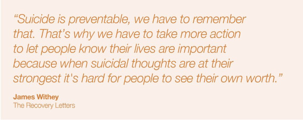 Suicide is preventable, we have to remember that. That's why we have to take more action to let people know their lives are important because when suicidal thoughts are at their strongest it's hard for people to see their own worth. James Withey, The Recovery Letters